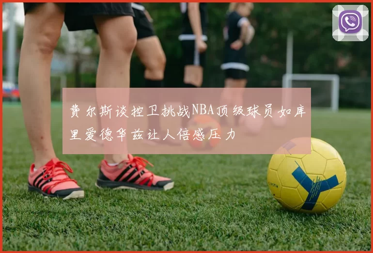 费尔斯谈控卫挑战NBA顶级球员如库里爱德华兹让人倍感压力